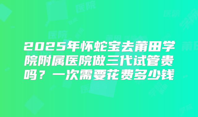2025年怀蛇宝去莆田学院附属医院做三代试管贵吗？一次需要花费多少钱