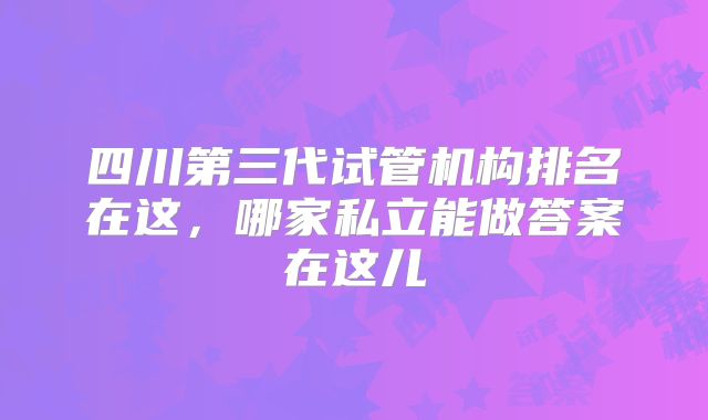 四川第三代试管机构排名在这,哪家私立能做答案在这儿