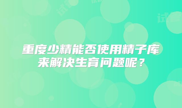 重度少精能否使用精子库来解决生育问题呢？