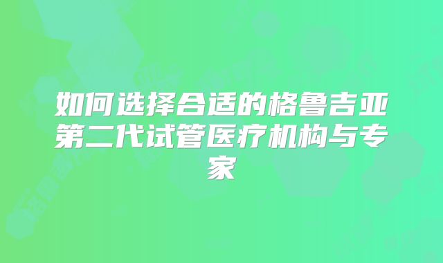 如何选择合适的格鲁吉亚第二代试管医疗机构与专家