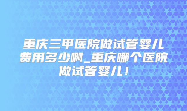 重庆三甲医院做试管婴儿费用多少啊_重庆哪个医院做试管婴儿！