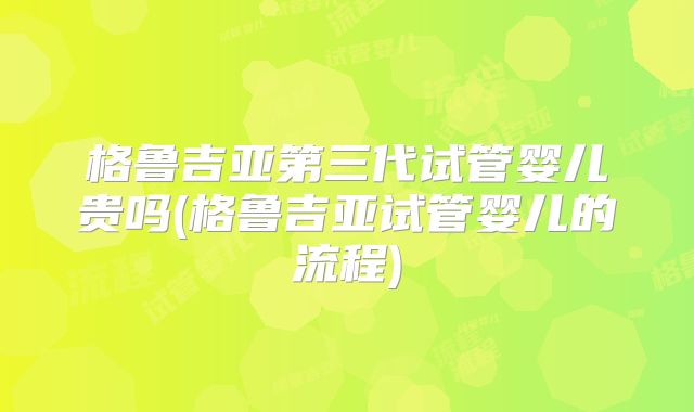 格鲁吉亚第三代试管婴儿贵吗(格鲁吉亚试管婴儿的流程)