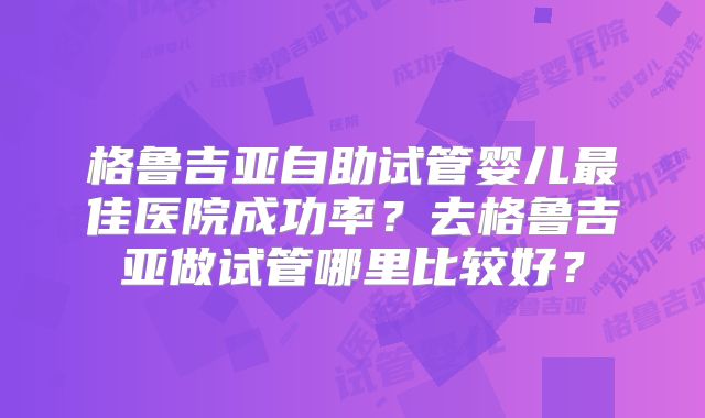 格鲁吉亚自助试管婴儿最佳医院成功率？去格鲁吉亚做试管哪里比较好？