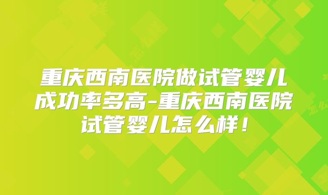 重庆西南医院做试管婴儿成功率多高-重庆西南医院试管婴儿怎么样!