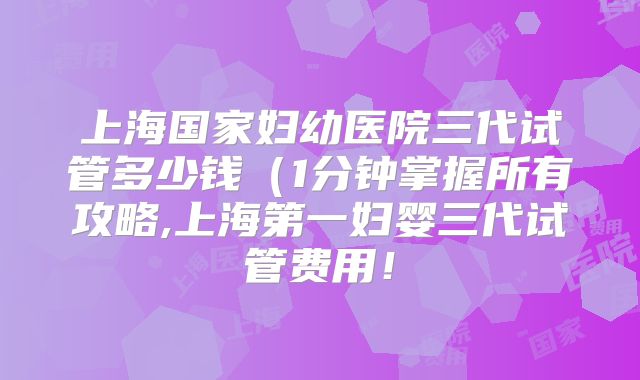 上海国家妇幼医院三代试管多少钱（1分钟掌握所有攻略,上海第一妇婴三代试管费用！