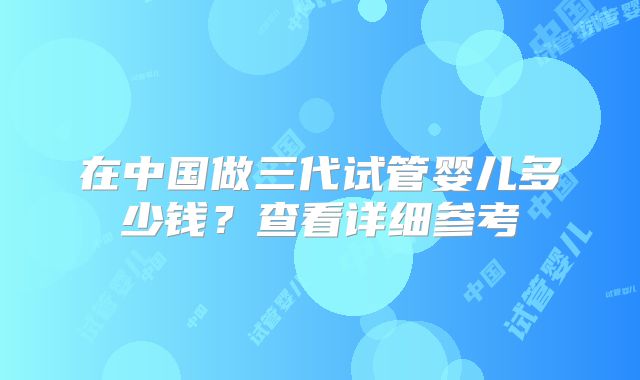 在中国做三代试管婴儿多少钱？查看详细参考
