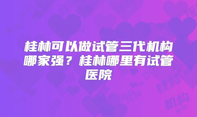 桂林可以做试管三代机构哪家强？桂林哪里有试管医院