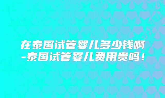 在泰国试管婴儿多少钱啊-泰国试管婴儿费用贵吗!