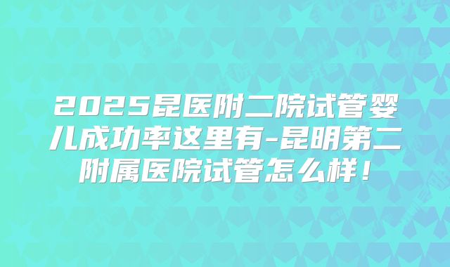 2025昆医附二院试管婴儿成功率这里有-昆明第二附属医院试管怎么样！