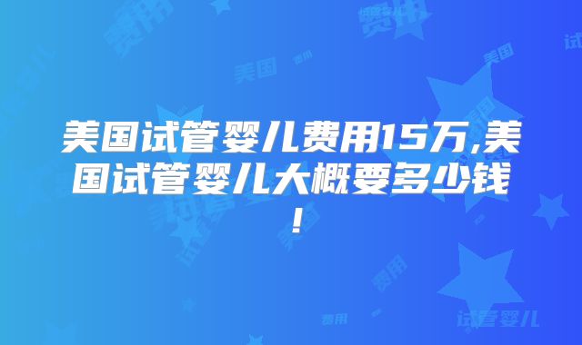 美国试管婴儿费用15万,美国试管婴儿大概要多少钱！