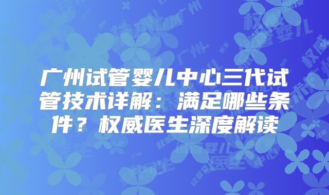 广州试管婴儿中心三代试管技术详解:满足哪些条件?权威医生深度解读