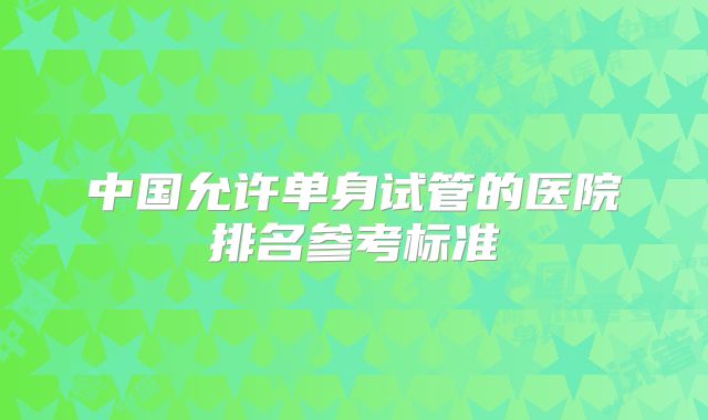 中国允许单身试管的医院排名参考标准