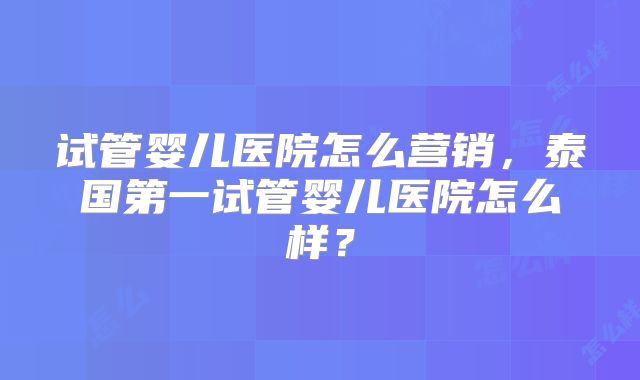 试管婴儿医院怎么营销，泰国第一试管婴儿医院怎么样？