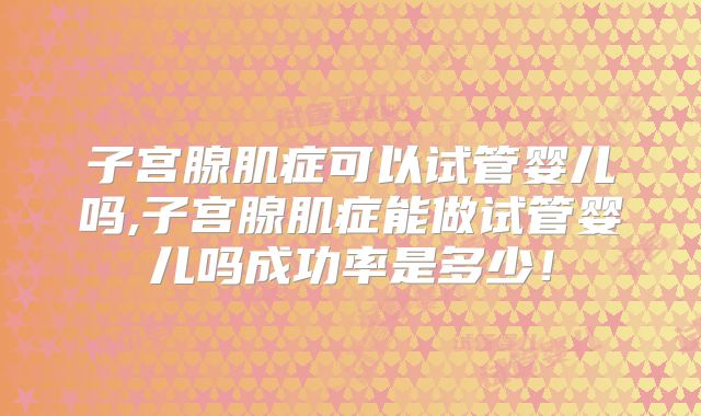 子宫腺肌症可以试管婴儿吗,子宫腺肌症能做试管婴儿吗成功率是多少！