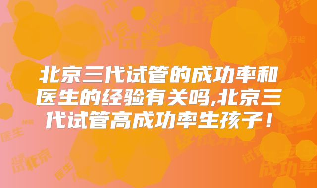 北京三代试管的成功率和医生的经验有关吗,北京三代试管高成功率生孩子!