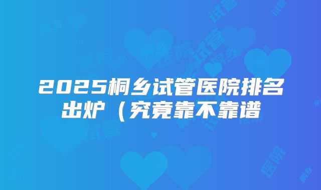 2025桐乡试管医院排名出炉（究竟靠不靠谱