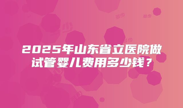 2025年山东省立医院做试管婴儿费用多少钱？
