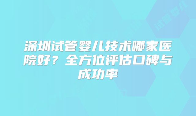 深圳试管婴儿技术哪家医院好？全方位评估口碑与成功率