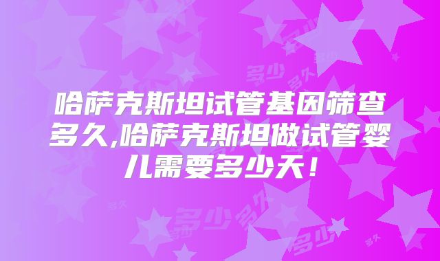 哈萨克斯坦试管基因筛查多久,哈萨克斯坦做试管婴儿需要多少天!