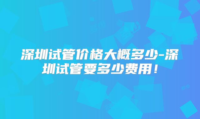 深圳试管价格大概多少-深圳试管要多少费用!