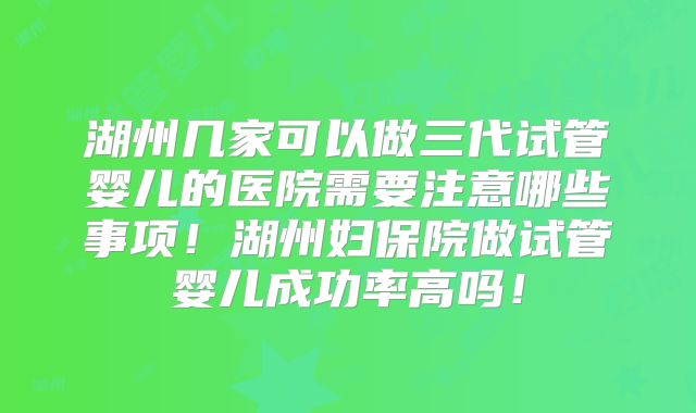 湖州几家可以做三代试管婴儿的医院需要注意哪些事项！湖州妇保院做试管婴儿成功率高吗！