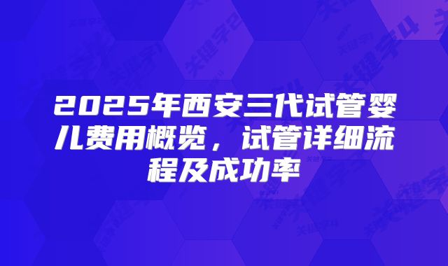 2025年西安三代试管婴儿费用概览，试管详细流程及成功率