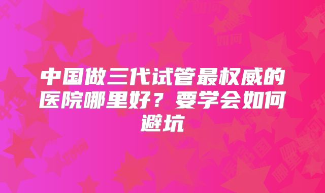 中国做三代试管最权威的医院哪里好？要学会如何避坑