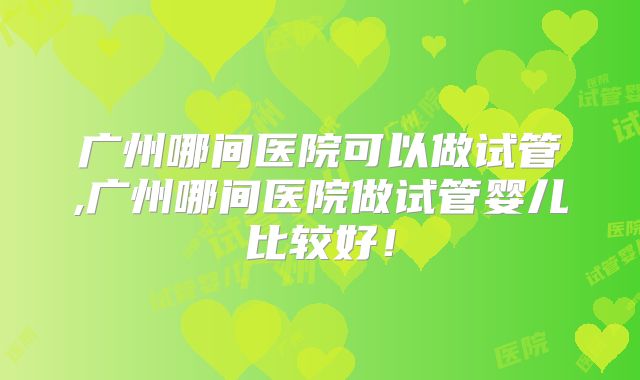 广州哪间医院可以做试管,广州哪间医院做试管婴儿比较好！