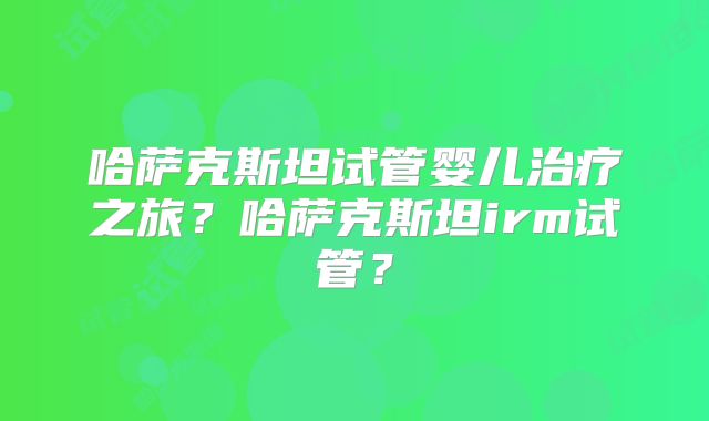 哈萨克斯坦试管婴儿治疗之旅?哈萨克斯坦irm试管?