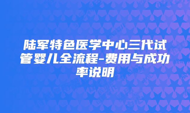 陆军特色医学中心三代试管婴儿全流程-费用与成功率说明