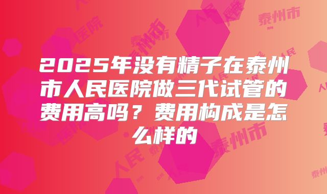 2025年没有精子在泰州市人民医院做三代试管的费用高吗？费用构成是怎么样的