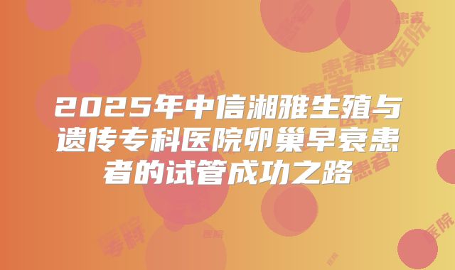 2025年中信湘雅生殖与遗传专科医院卵巢早衰患者的试管成功之路