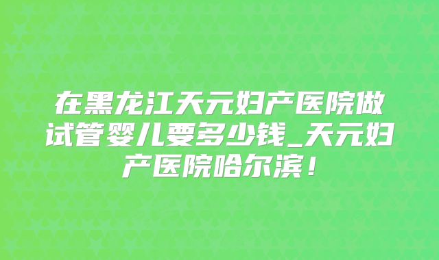 在黑龙江天元妇产医院做试管婴儿要多少钱_天元妇产医院哈尔滨！