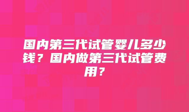 国内第三代试管婴儿多少钱？国内做第三代试管费用？
