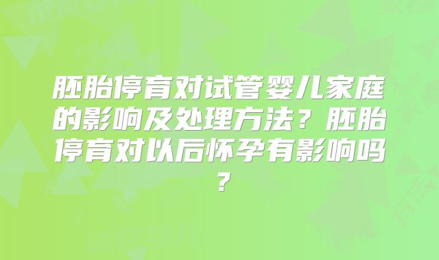 胚胎停育对试管婴儿家庭的影响及处理方法?胚胎停育对以后怀孕有影响吗?