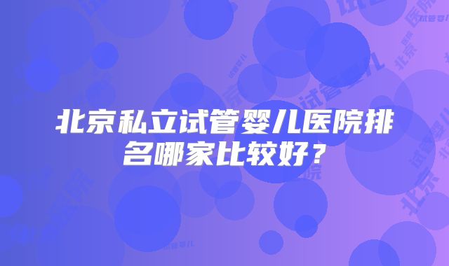 北京私立试管婴儿医院排名哪家比较好？