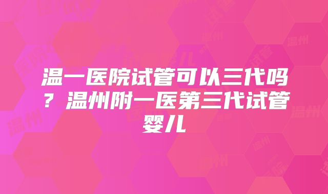 温一医院试管可以三代吗？温州附一医第三代试管婴儿