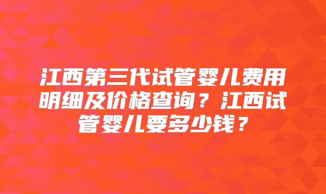 江西第三代试管婴儿费用明细及价格查询？江西试管婴儿要多少钱？