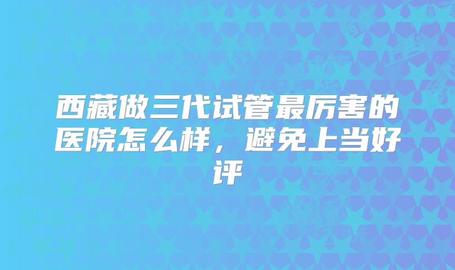 西藏做三代试管最厉害的医院怎么样，避免上当好评