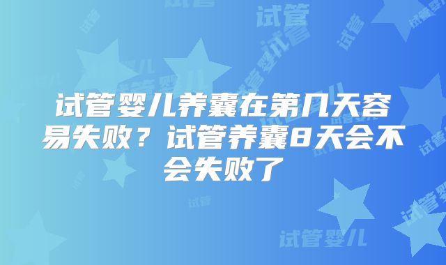 试管婴儿养囊在第几天容易失败？试管养囊8天会不会失败了