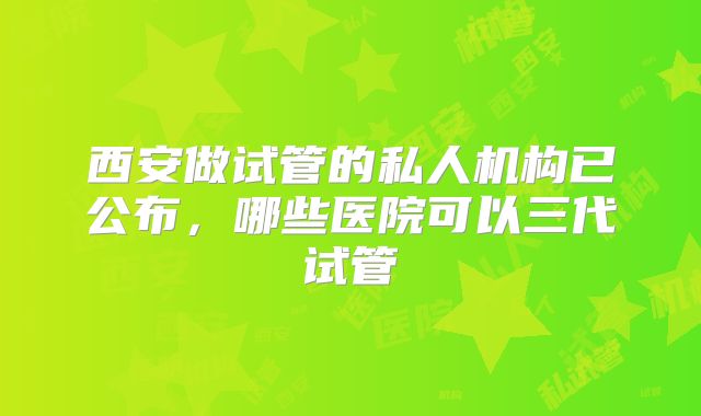 西安做试管的私人机构已公布，哪些医院可以三代试管