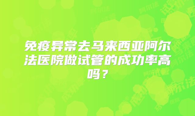 免疫异常去马来西亚阿尔法医院做试管的成功率高吗?
