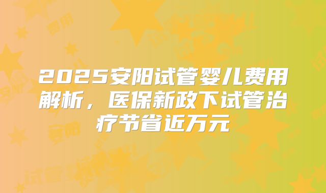 2025安阳试管婴儿费用解析,医保新政下试管治疗节省近万元