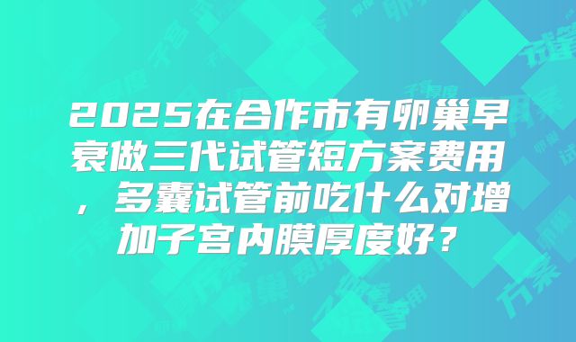 2025在合作市有卵巢早衰做三代试管短方案费用，多囊试管前吃什么对增加子宫内膜厚度好？