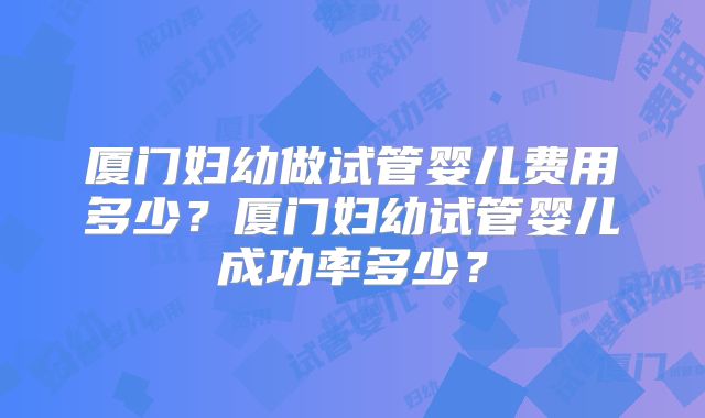 厦门妇幼做试管婴儿费用多少？厦门妇幼试管婴儿成功率多少？