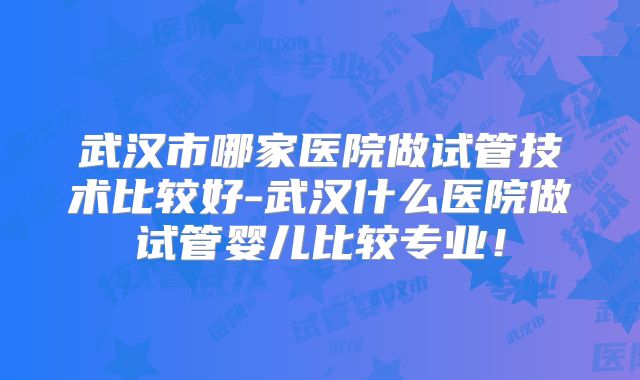 武汉市哪家医院做试管技术比较好-武汉什么医院做试管婴儿比较专业！