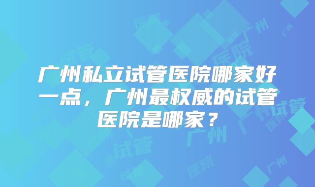 广州私立试管医院哪家好一点，广州最权威的试管医院是哪家？
