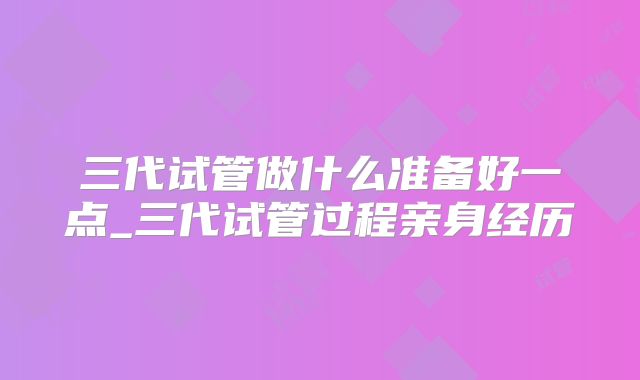 三代试管做什么准备好一点_三代试管过程亲身经历
