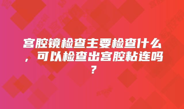 宫腔镜检查主要检查什么，可以检查出宫腔粘连吗？