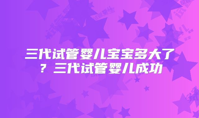 三代试管婴儿宝宝多大了？三代试管婴儿成功